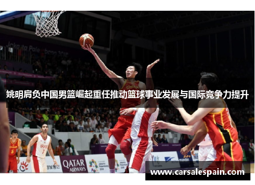 姚明肩负中国男篮崛起重任推动篮球事业发展与国际竞争力提升