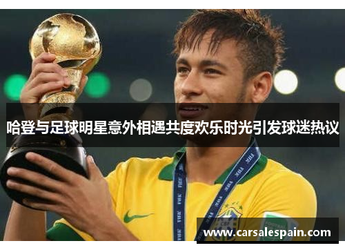 哈登与足球明星意外相遇共度欢乐时光引发球迷热议